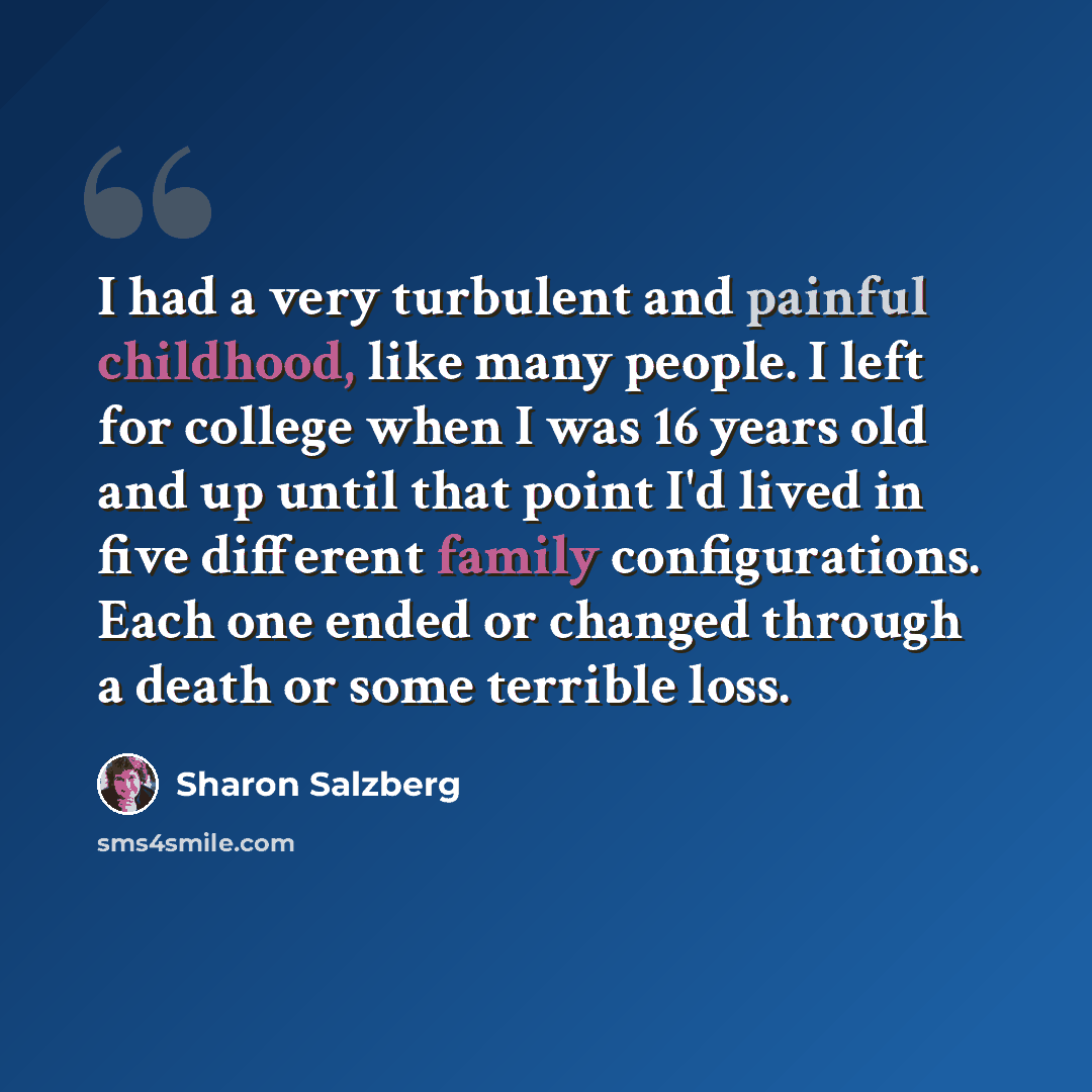 “I had a very turbulent and painful childhood, like many people. I left for college when I was 16 years old and up until that point I'd lived in five different family configurations. Each one ended or changed through a death or some terrible loss.” quote by Sharon Salzberg