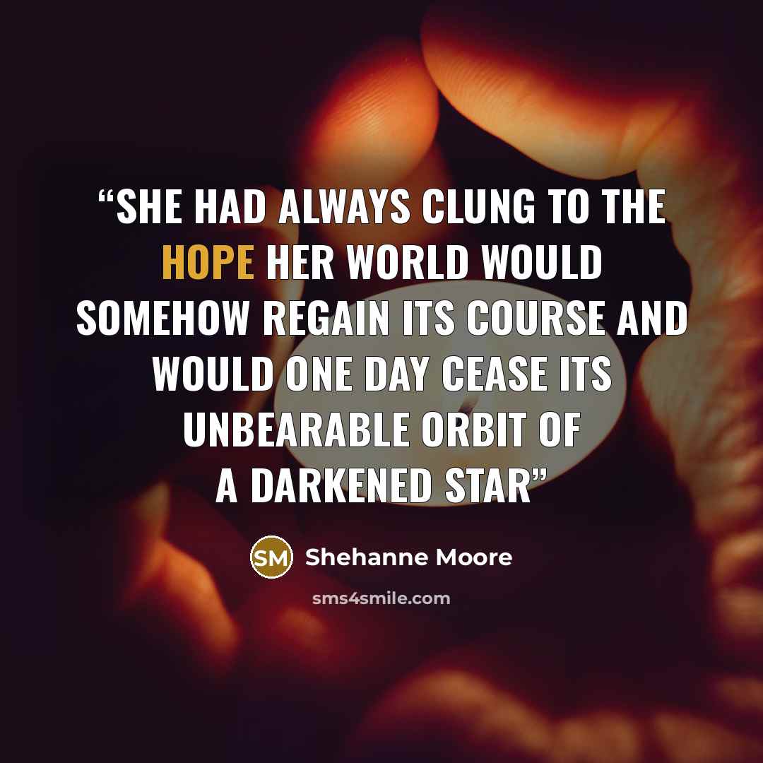 “she had always clung to the hope her world would somehow regain its course and would one day cease its unbearable orbit of a darkened star” quote by Shehanne Moore