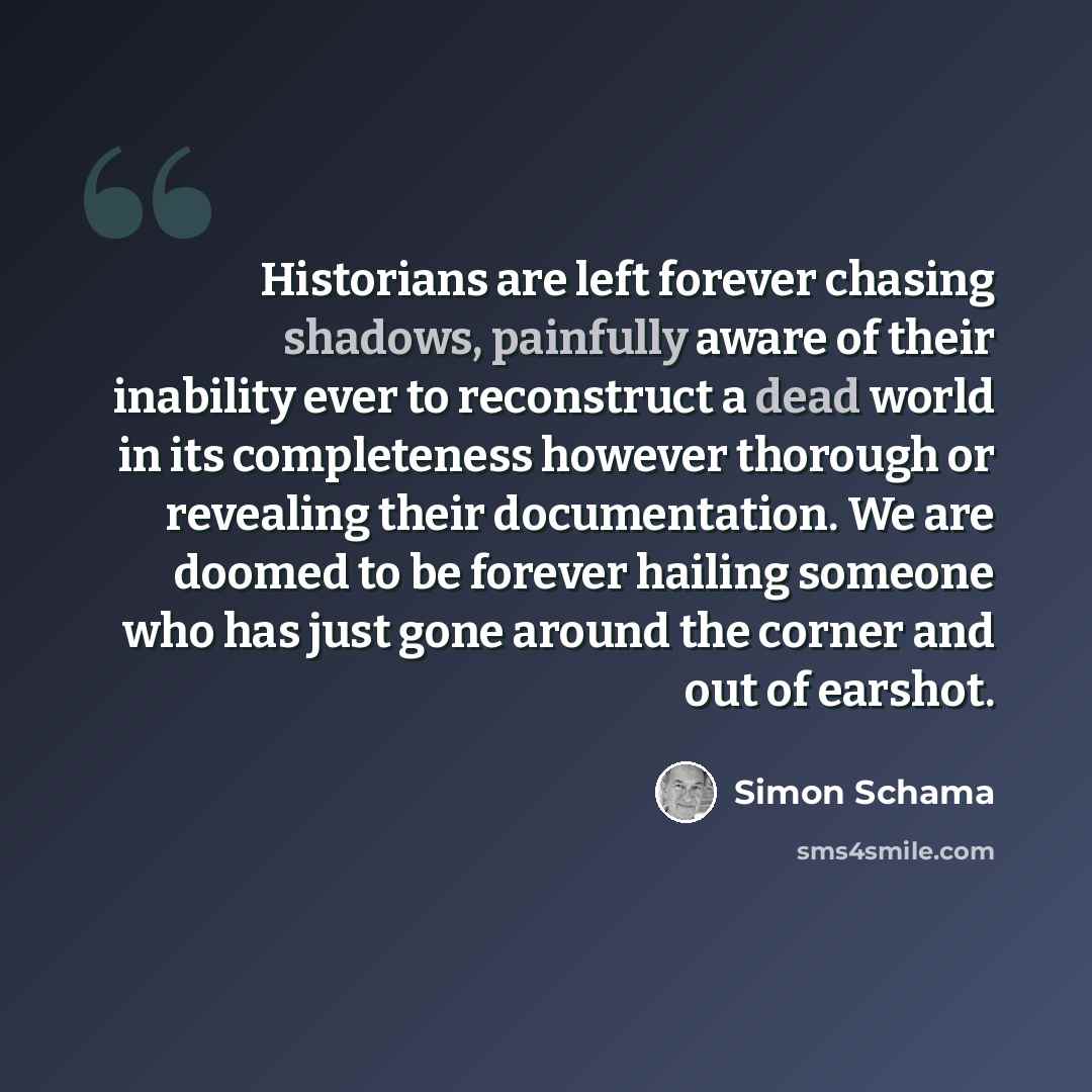 “Historians are left forever chasing shadows, painfully aware of their inability ever to reconstruct a dead world in its completeness however thorough or revealing their documentation. We are doomed to be forever hailing someone who has just gone around the corner and out of earshot.” quote by Simon Schama