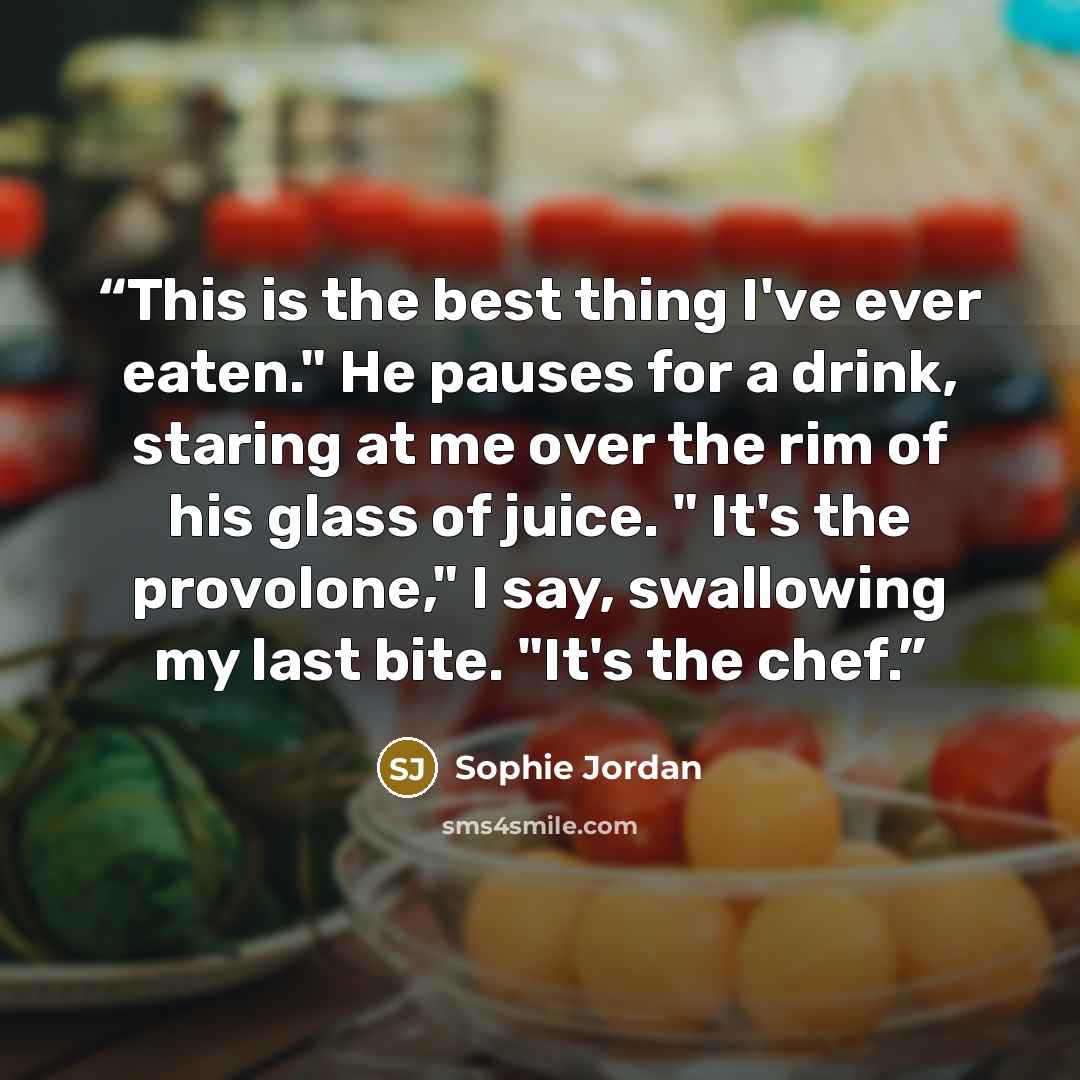 “This is the best thing I've ever eaten." He pauses for a drink, staring at me over the rim of his glass of juice. " It's the provolone," I say, swallowing my last bite. "It's the chef.” quote by Sophie Jordan