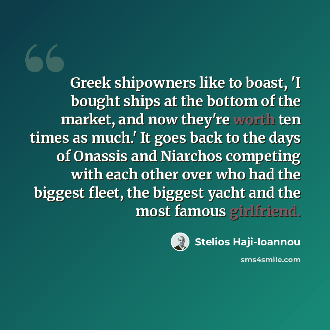 “Greek shipowners like to boast, 'I bought ships at the bottom of the market, and now they're worth ten times as much.' It goes back to the days of Onassis and Niarchos competing with each other over who had the biggest fleet, the biggest yacht and the most famous girlfriend.” quote by Stelios Haji-Ioannou