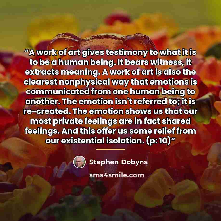 “A work of art gives testimony to what it is to be a human being. It bears witness, it extracts meaning. A work of art is also the clearest nonphysical way that emotions is communicated from one human being to another. The emotion isn't referred to; it is re-created. The emotion shows us that our…” quote by Stephen Dobyns