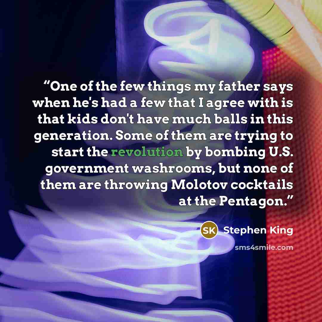 “One of the few things my father says when he's had a few that I agree with is that kids don't have much balls in this generation. Some of them are trying to start the revolution by bombing U.S. government washrooms, but none of them are throwing Molotov cocktails at the Pentagon.” quote by Stephen King