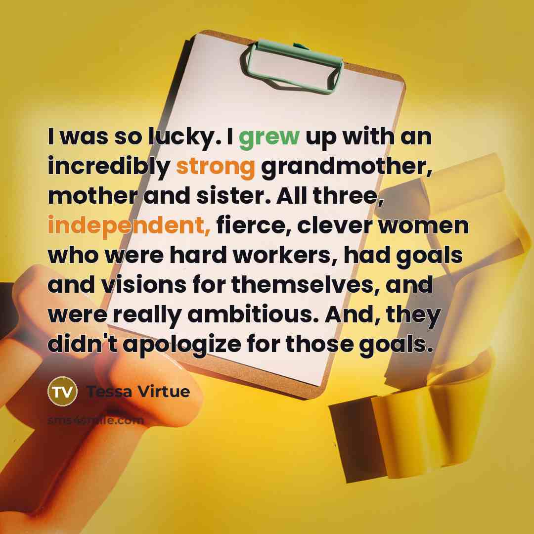 “I was so lucky. I grew up with an incredibly strong grandmother, mother and sister. All three, independent, fierce, clever women who were hard workers, had goals and visions for themselves, and were really ambitious. And, they didn't apologize for those goals.” quote by Tessa Virtue