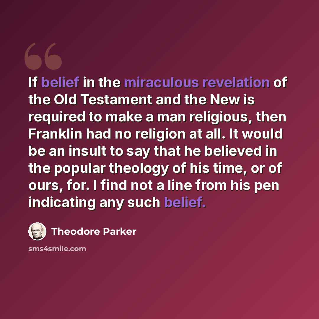 “If belief in the miraculous revelation of the Old Testament and the New is required to make a man religious, then Franklin had no religion at all. It would be an insult to say that he believed in the popular theology of his time, or of ours, for. I find not a line from his pen indicating any such…” quote by Theodore Parker