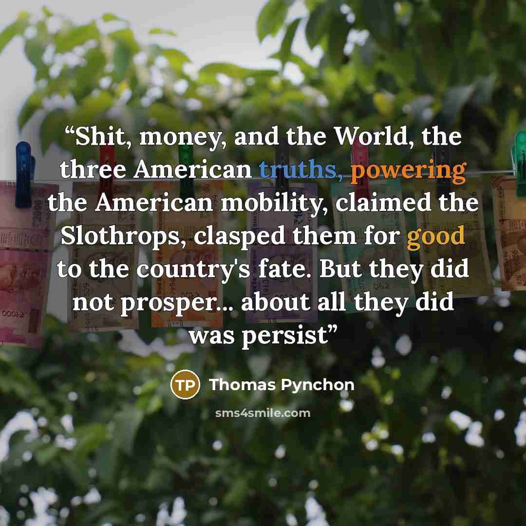 “Shit, money, and the World, the three American truths, powering the American mobility, claimed the Slothrops, clasped them for good to the country's fate. But they did not prosper... about all they did was persist” quote by Thomas Pynchon