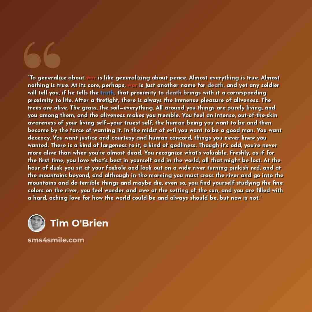 “To generalize about war is like generalizing about peace. Almost everything is true. Almost nothing is true. At its core, perhaps, war is just another name for death, and yet any soldier will tell you, if he tells the truth, that proximity to death brings with it a corresponding proximity to life…” quote by Tim O'Brien