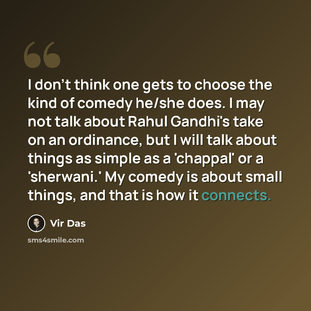 “I don't think one gets to choose the kind of comedy he/she does. I may not talk about Rahul Gandhi's take on an ordinance, but I will talk about things as simple as a 'chappal' or a 'sherwani.' My comedy is about small things, and that is how it connects.” quote by Vir Das