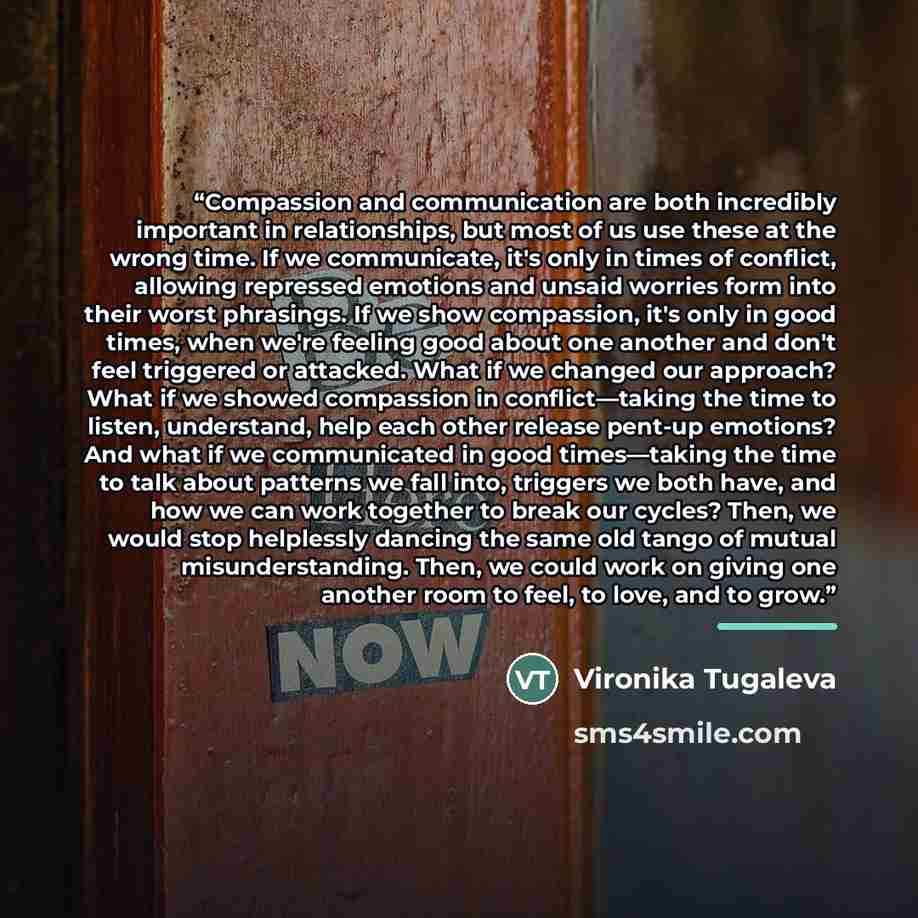 “Compassion and communication are both incredibly important in relationships, but most of us use these at the wrong time. If we communicate, it's only in times of conflict, allowing repressed emotions and unsaid worries form into their worst phrasings. If we show compassion, it's only in good…” quote by Vironika Tugaleva