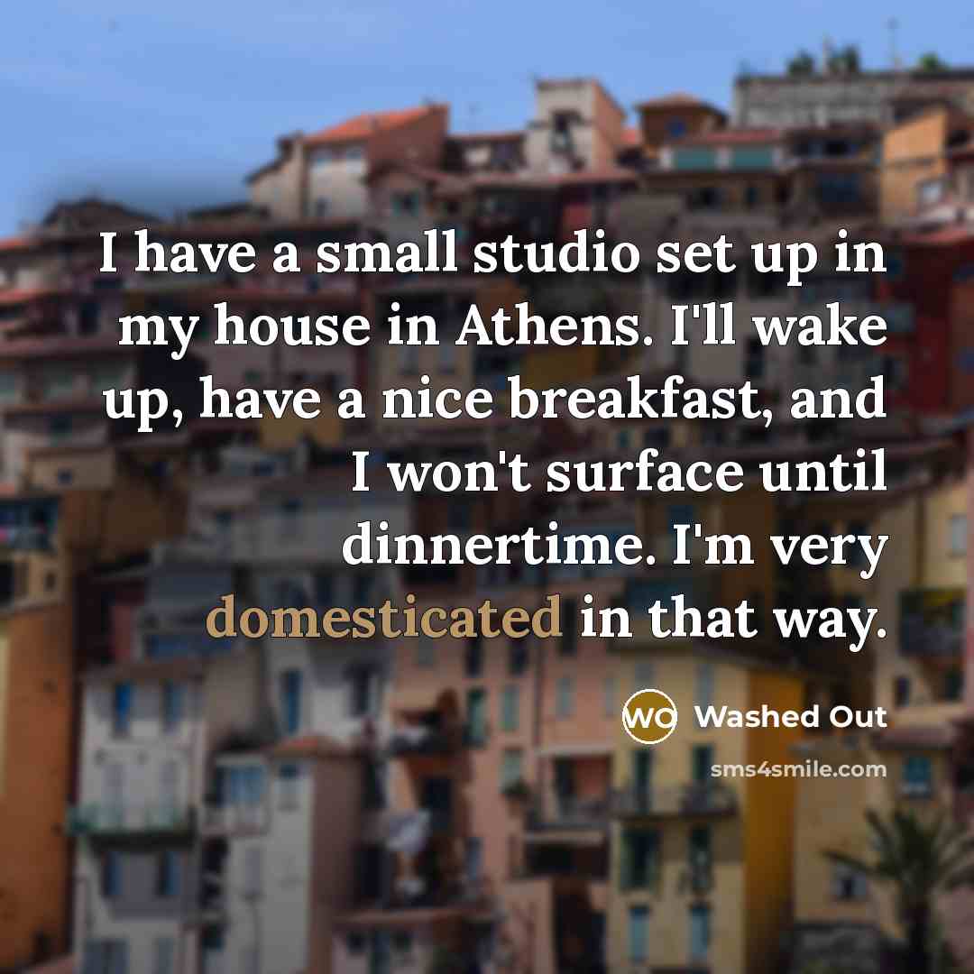 “I have a small studio set up in my house in Athens. I'll wake up, have a nice breakfast, and I won't surface until dinnertime. I'm very domesticated in that way.” quote by Washed Out