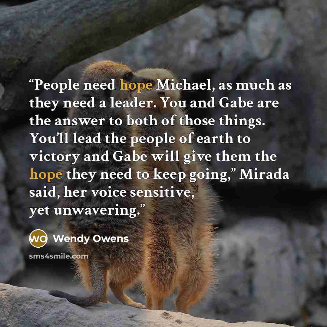 “People need hope Michael, as much as they need a leader. You and Gabe are the answer to both of those things. You’ll lead the people of earth to victory and Gabe will give them the hope they need to keep going,” Mirada said, her voice sensitive, yet unwavering.” quote by Wendy Owens