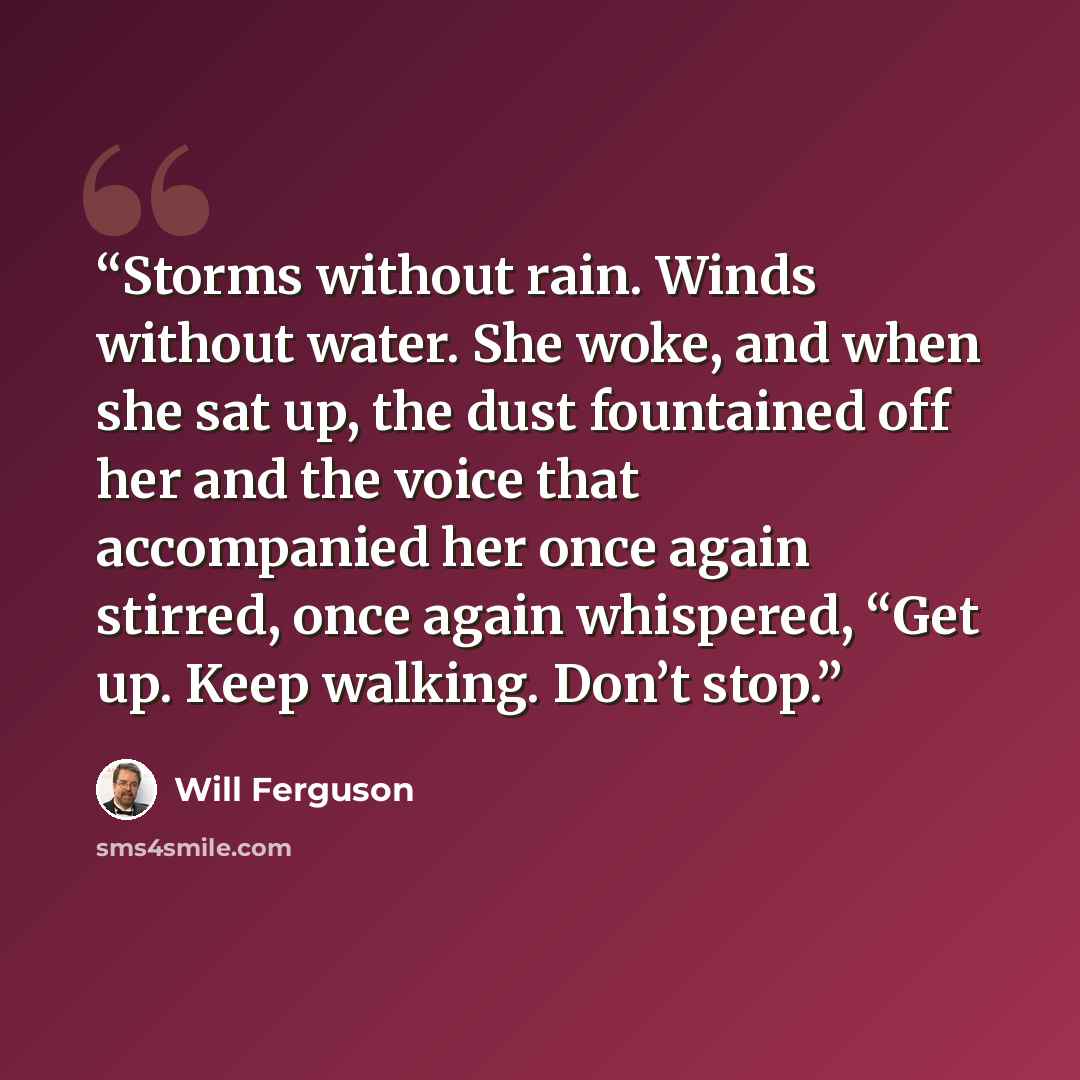 “Storms without rain. Winds without water. She woke, and when she sat up, the dust fountained off her and the voice that accompanied her once again stirred, once again whispered, “Get up. Keep walking. Don’t stop.” quote by Will Ferguson