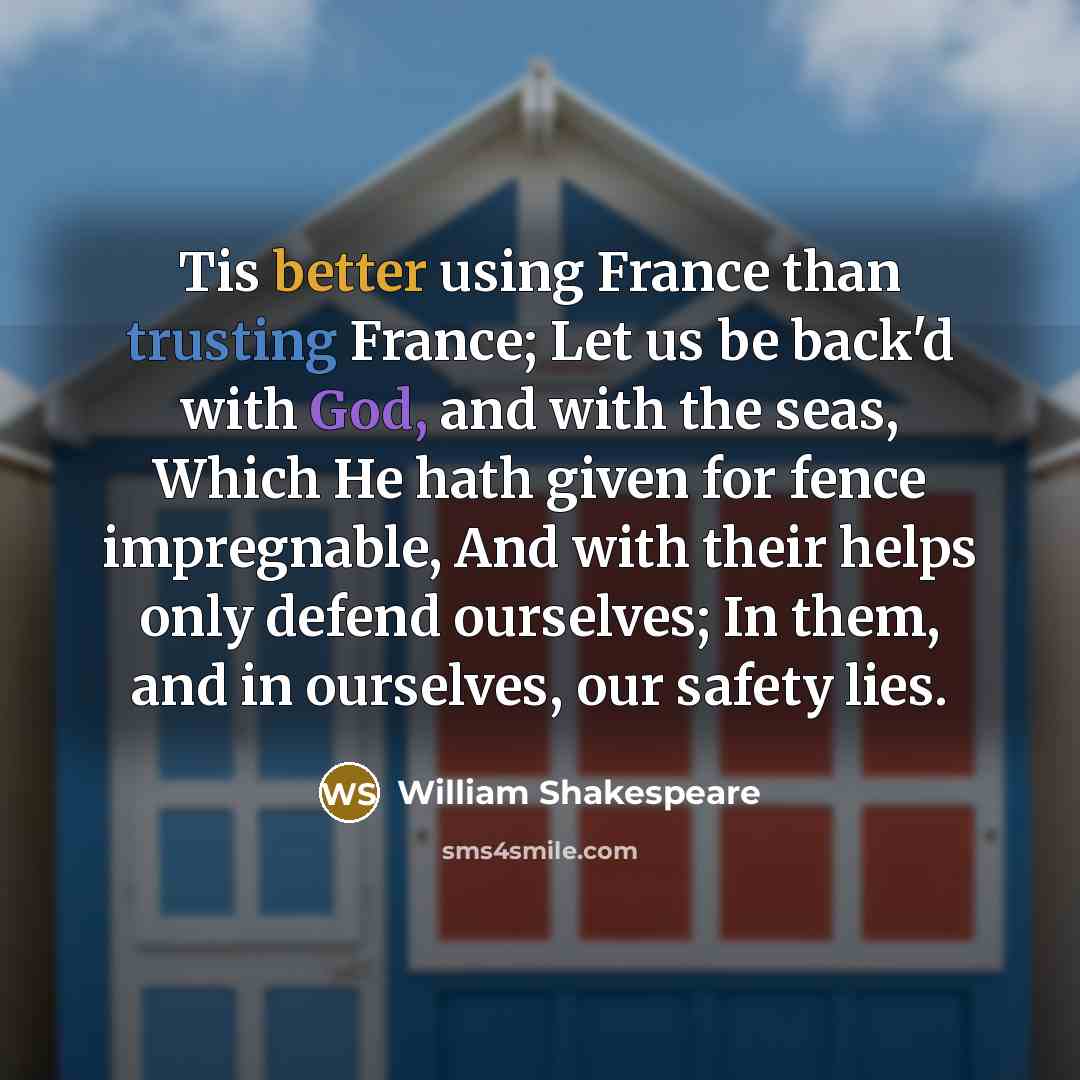 “Tis better using France than trusting France; Let us be back'd with God, and with the seas, Which He hath given for fence impregnable, And with their helps only defend ourselves; In them, and in ourselves, our safety lies.” quote by William Shakespeare