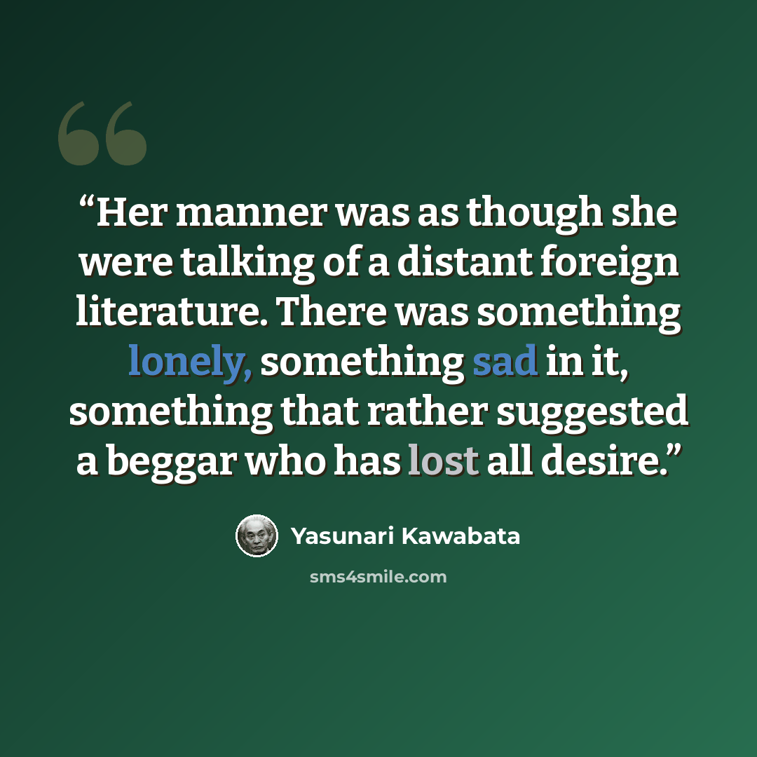“Her manner was as though she were talking of a distant foreign literature. There was something lonely, something sad in it, something that rather suggested a beggar who has lost all desire.” quote by Yasunari Kawabata