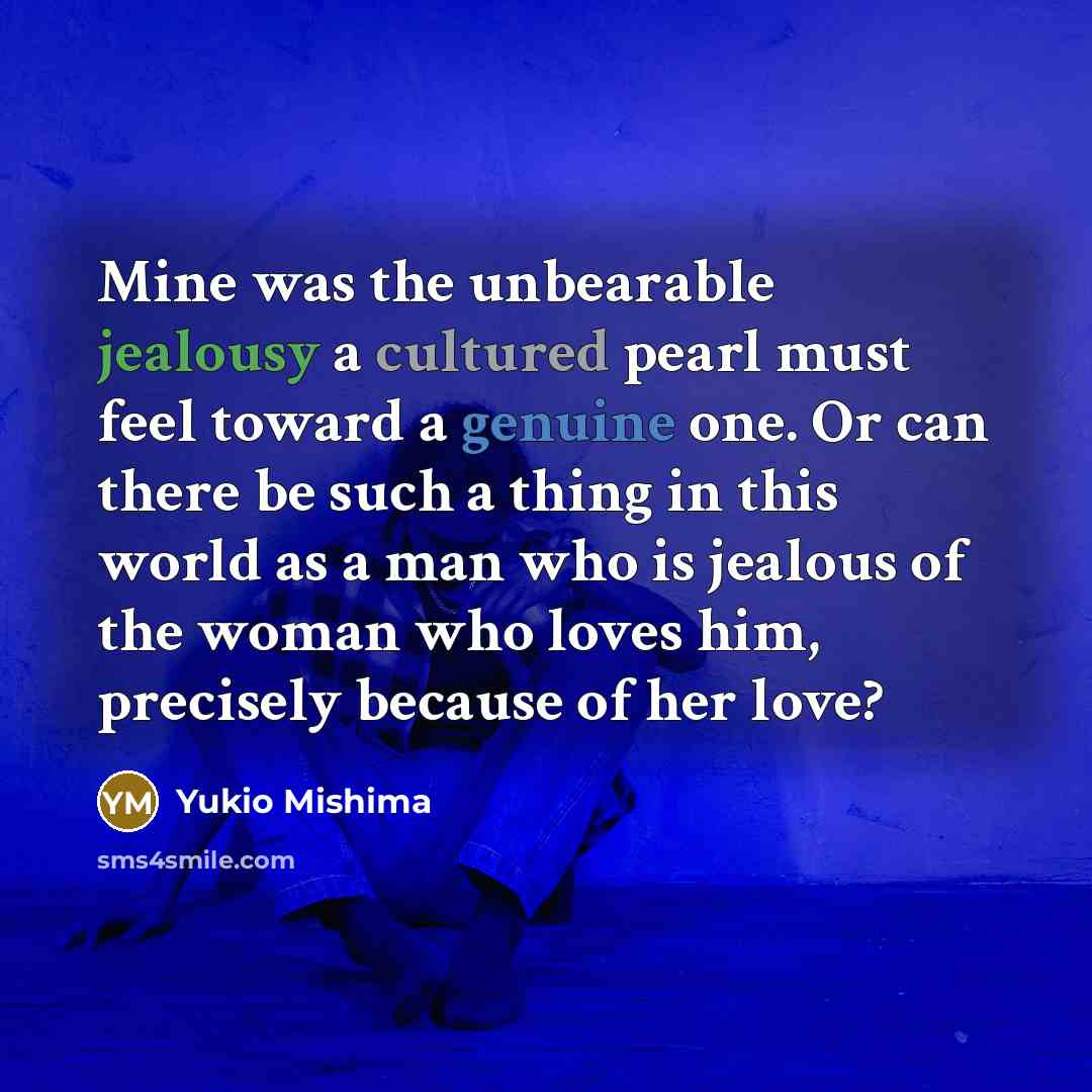 “Mine was the unbearable jealousy a cultured pearl must feel toward a genuine one. Or can there be such a thing in this world as a man who is jealous of the woman who loves him, precisely because of her love?” quote by Yukio Mishima
