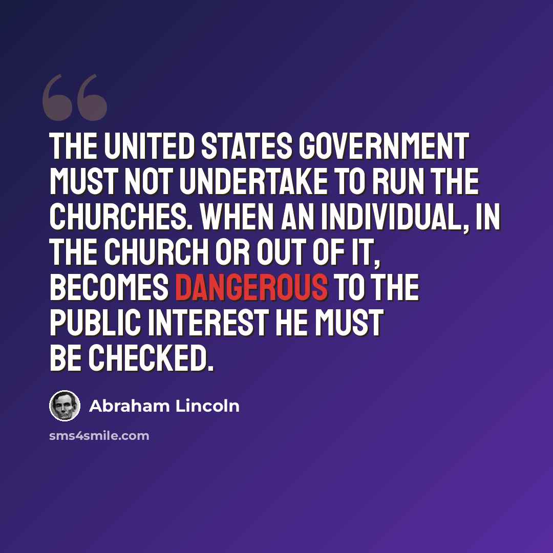 “The United States government must not undertake to run the Churches. When an individual, in the Church or out of it, becomes dangerous to the public interest he must be checked.” quote by Abraham Lincoln