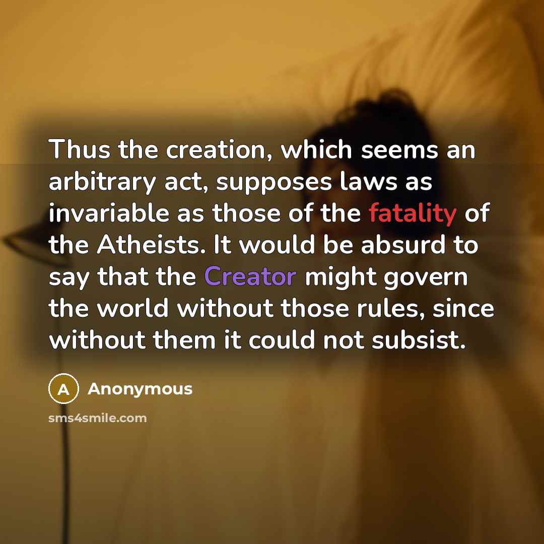 “Thus the creation, which seems an arbitrary act, supposes laws as invariable as those of the fatality of the Atheists. It would be absurd to say that the Creator might govern the world without those rules, since without them it could not subsist.” quote by Anonymous
