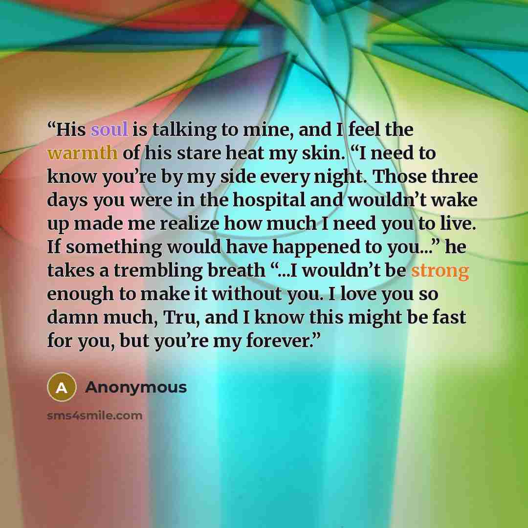 “His soul is talking to mine, and I feel the warmth of his stare heat my skin. “I need to know you’re by my side every night. Those three days you were in the hospital and wouldn’t wake up made me realize how much I need you to live. If something would have happened to you...” he takes a trembling…” quote by Anonymous