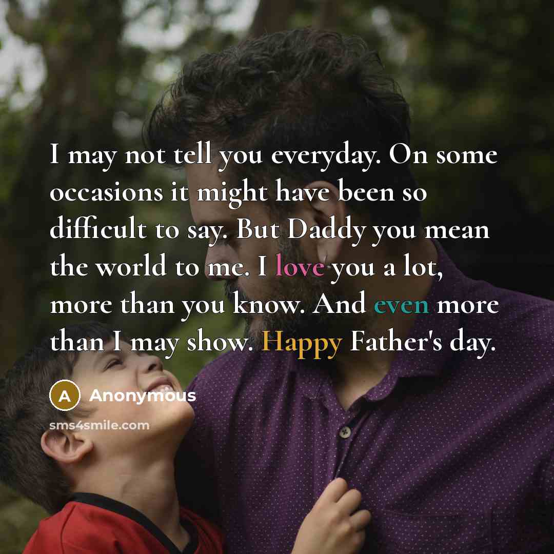 “I may not tell you everyday. On some occasions it might have been so difficult to say. But Daddy you mean the world to me. I love you a lot, more than you know. And even more than I may show. Happy Father's day.” quote by Anonymous