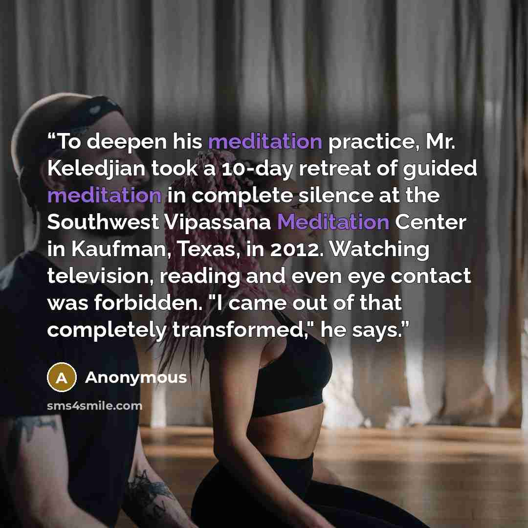 “To deepen his meditation practice, Mr. Keledjian took a 10-day retreat of guided meditation in complete silence at the Southwest Vipassana Meditation Center in Kaufman, Texas, in 2012. Watching television, reading and even eye contact was forbidden. "I came out of that completely transformed," he…” quote by Anonymous