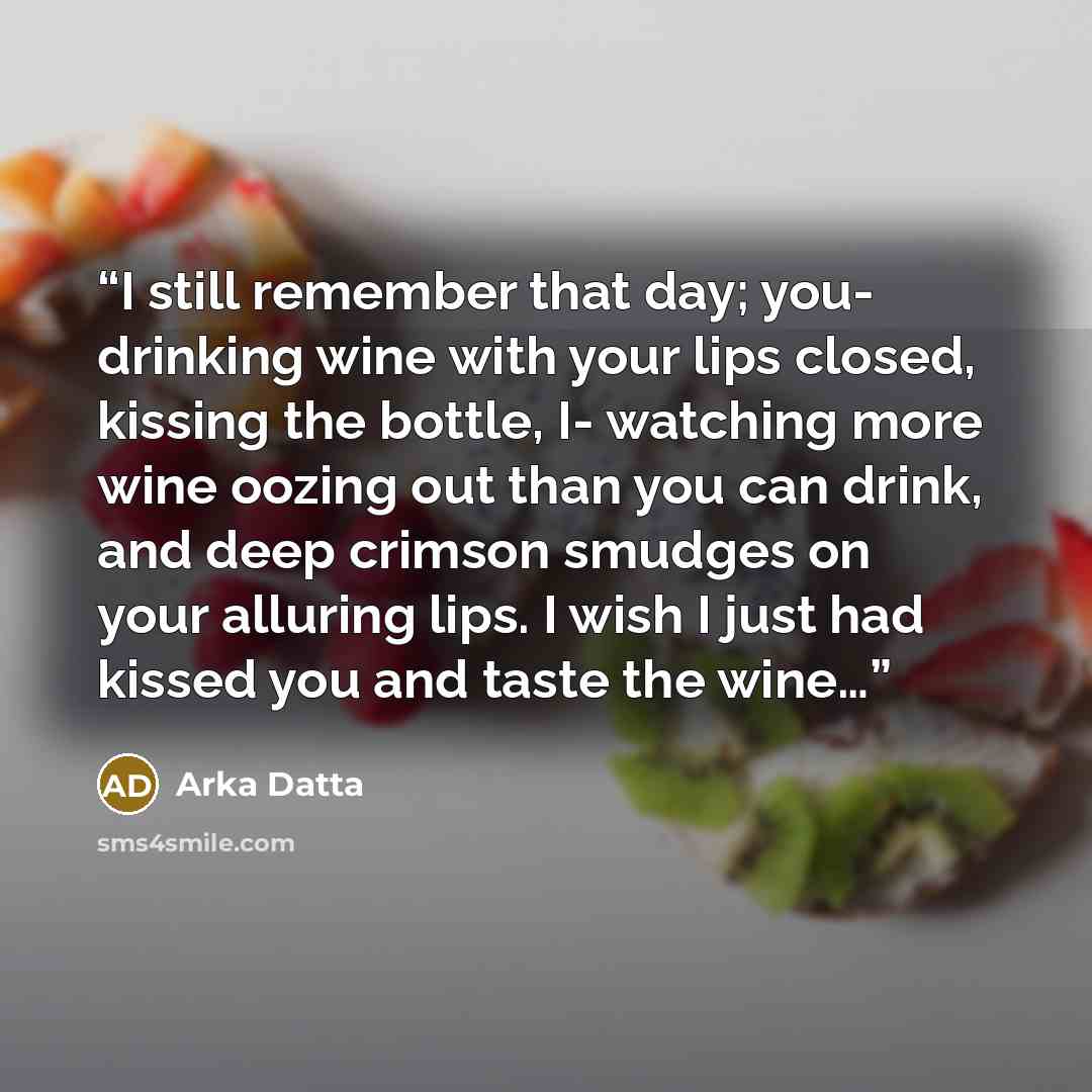 “I still remember that day; you- drinking wine with your lips closed, kissing the bottle, I- watching more wine oozing out than you can drink, and deep crimson smudges on your alluring lips. I wish I just had kissed you and taste the wine…” quote by Arka Datta