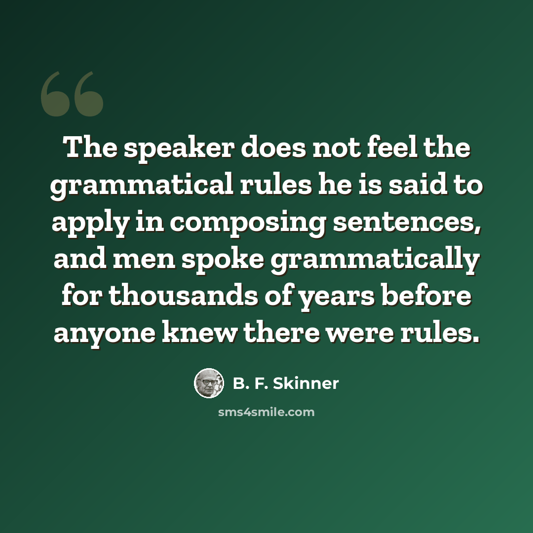 “The speaker does not feel the grammatical rules he is said to apply in composing sentences, and men spoke grammatically for thousands of years before anyone knew there were rules.” quote by B. F. Skinner