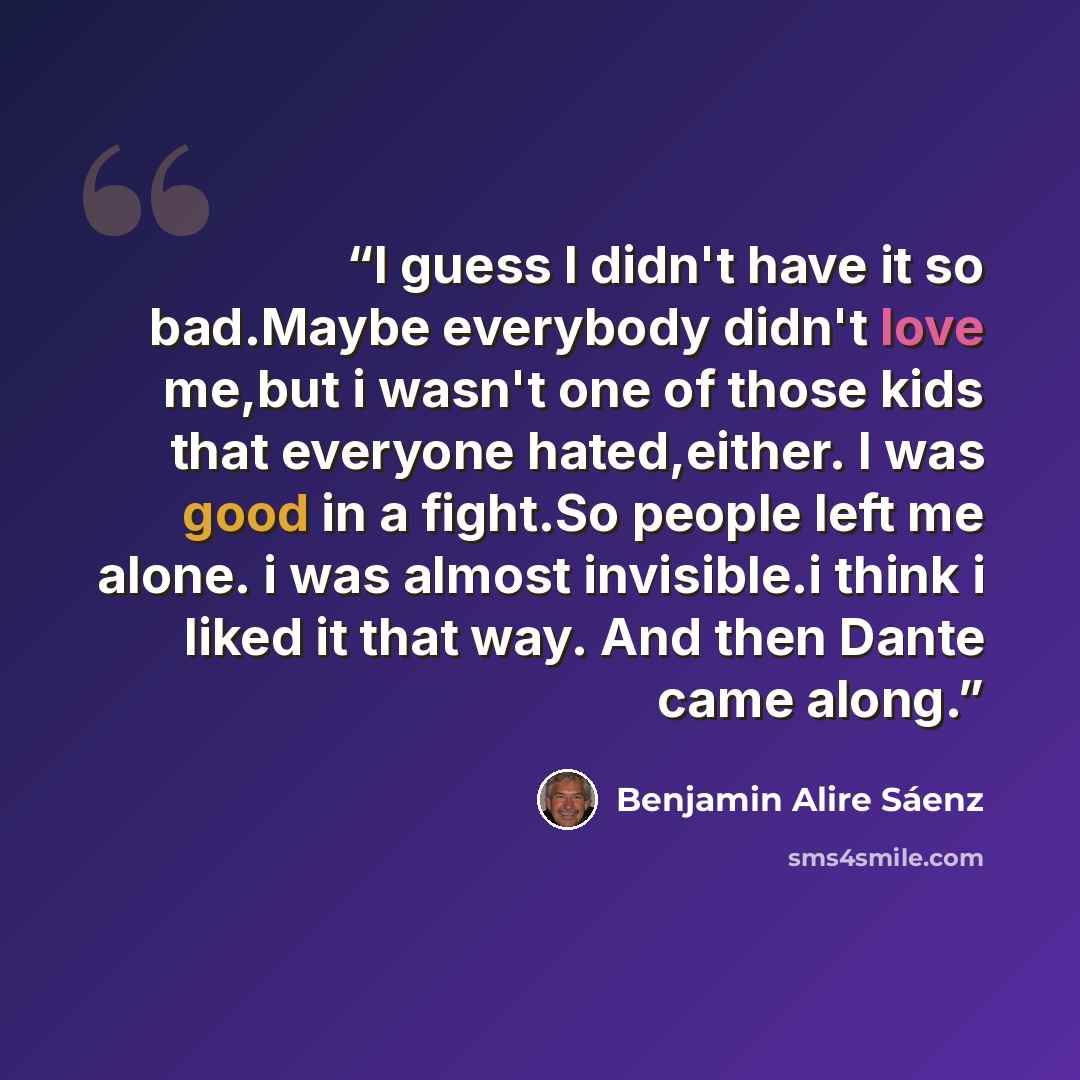 “I guess I didn't have it so bad.Maybe everybody didn't love me,but i wasn't one of those kids that everyone hated,either. I was good in a fight.So people left me alone. i was almost invisible.i think i liked it that way. And then Dante came along.” quote by Benjamin Alire Sáenz