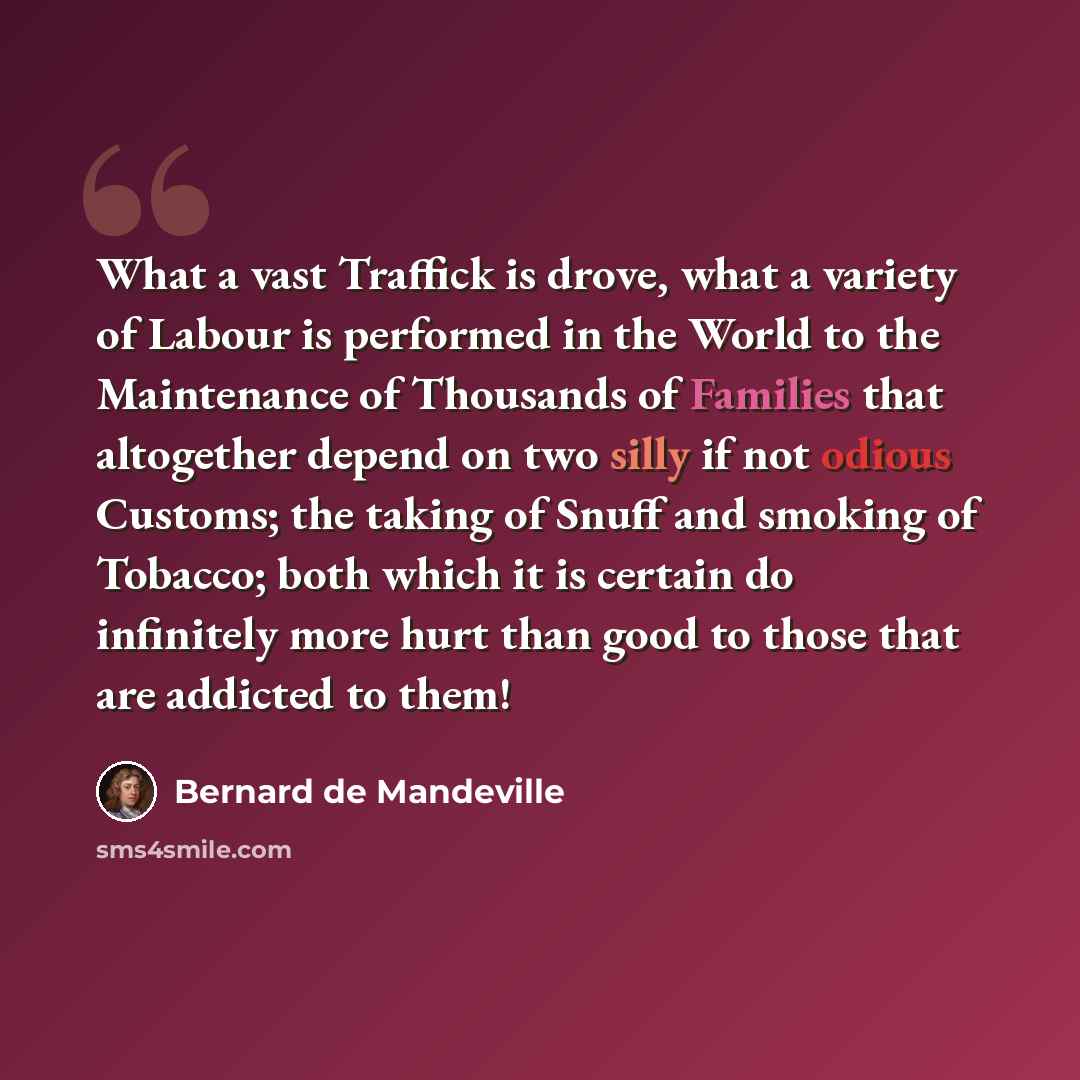 “What a vast Traffick is drove, what a variety of Labour is performed in the World to the Maintenance of Thousands of Families that altogether depend on two silly if not odious Customs; the taking of Snuff and smoking of Tobacco; both which it is certain do infinitely more hurt than good to those…” quote by Bernard de Mandeville