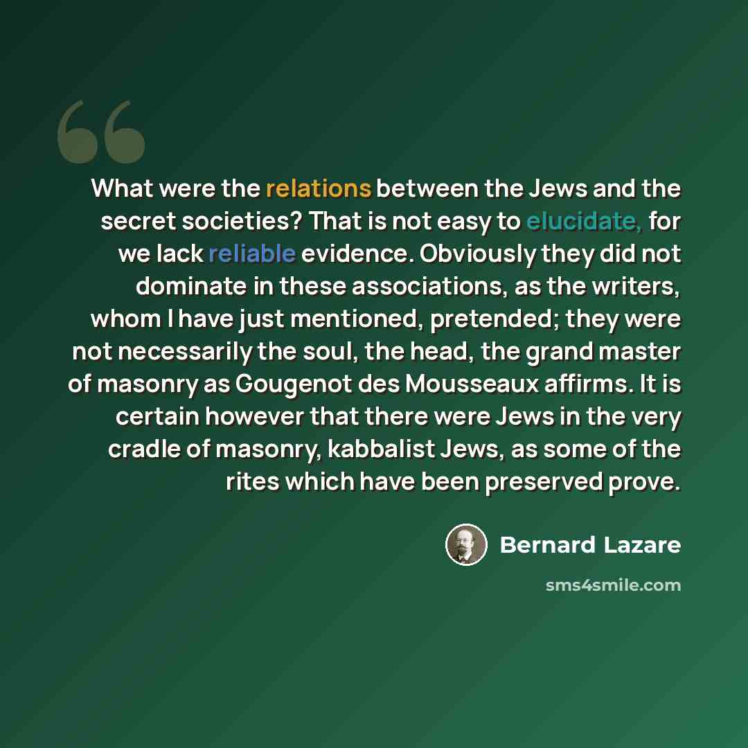 “What were the relations between the Jews and the secret societies? That is not easy to elucidate, for we lack reliable evidence. Obviously they did not dominate in these associations, as the writers, whom I have just mentioned, pretended; they were not necessarily the soul, the head, the grand…” quote by Bernard Lazare