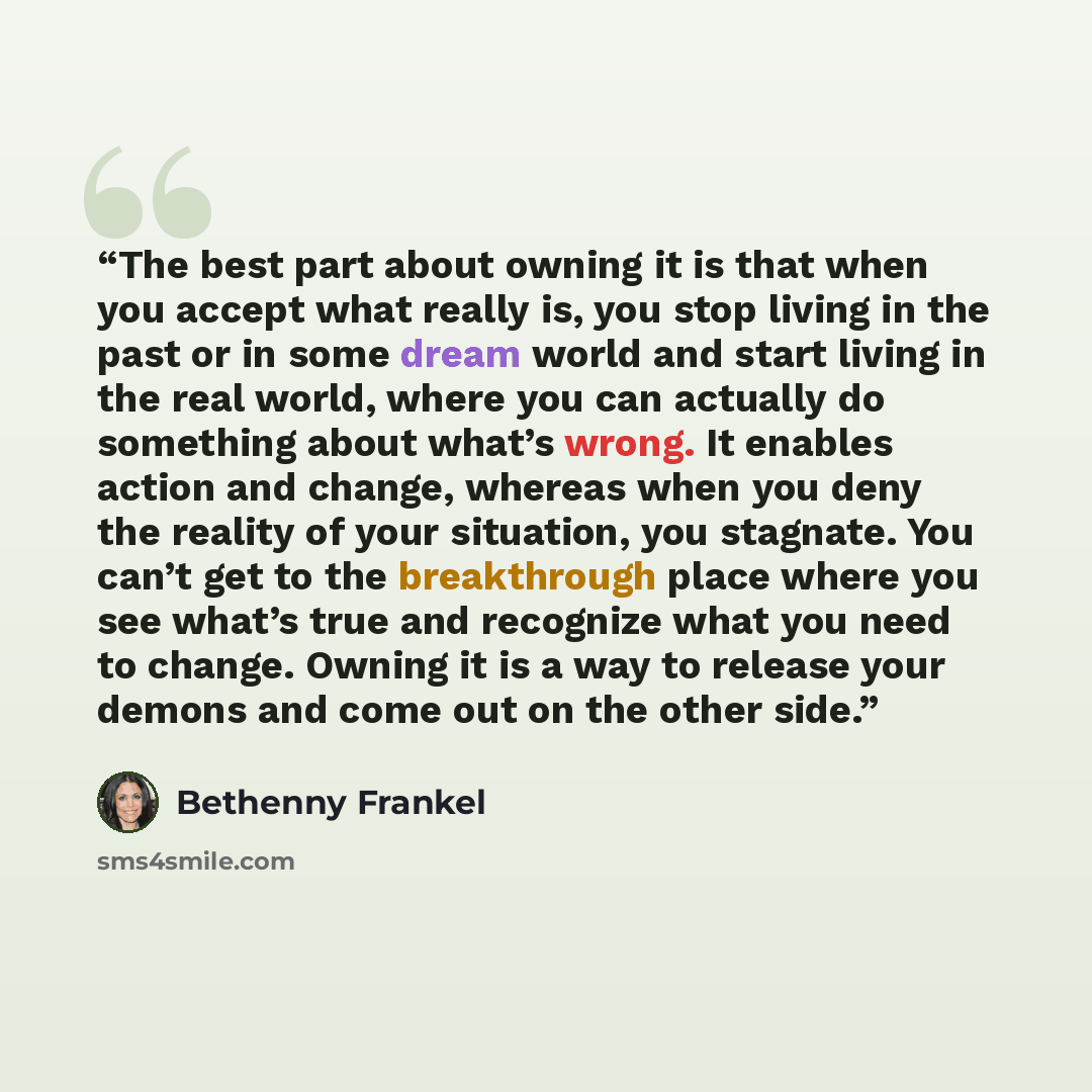 “The best part about owning it is that when you accept what really is, you stop living in the past or in some dream world and start living in the real world, where you can actually do something about what’s wrong. It enables action and change, whereas when you deny the reality of your situation…” quote by Bethenny Frankel