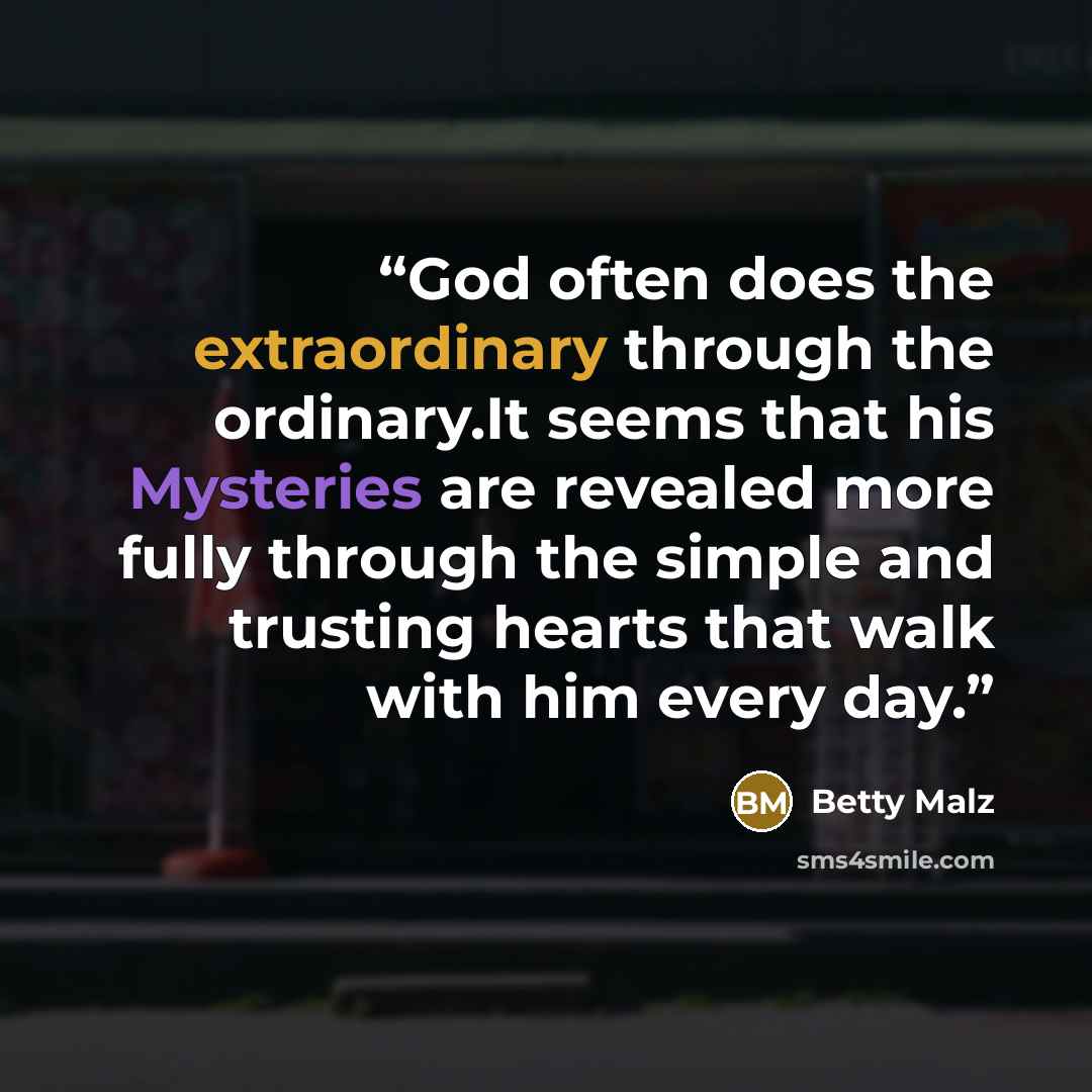 “God often does the extraordinary through the ordinary.It seems that his Mysteries are revealed more fully through the simple and trusting hearts that walk with him every day.” quote by Betty Malz