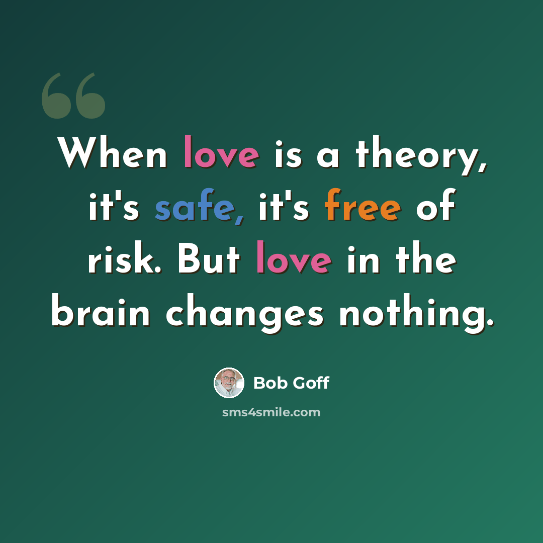 “When love is a theory, it's safe, it's free of risk. But love in the brain changes nothing.” quote by Bob Goff