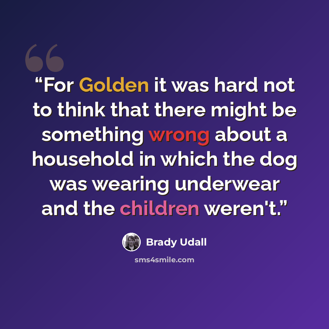 “For Golden it was hard not to think that there might be something wrong about a household in which the dog was wearing underwear and the children weren't.” quote by Brady Udall