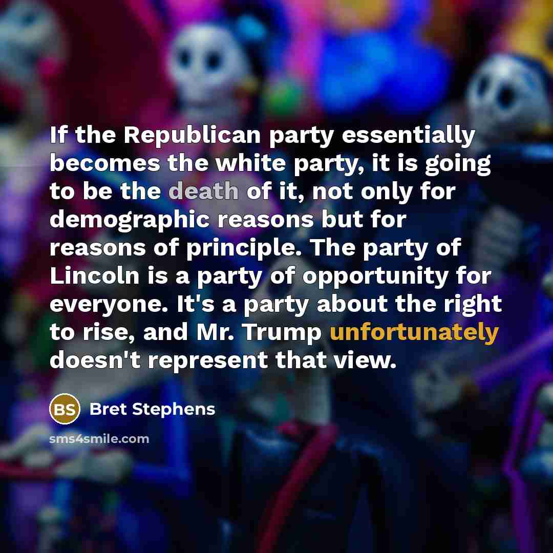 “If the Republican party essentially becomes the white party, it is going to be the death of it, not only for demographic reasons but for reasons of principle. The party of Lincoln is a party of opportunity for everyone. It's a party about the right to rise, and Mr. Trump unfortunately doesn't…” quote by Bret Stephens