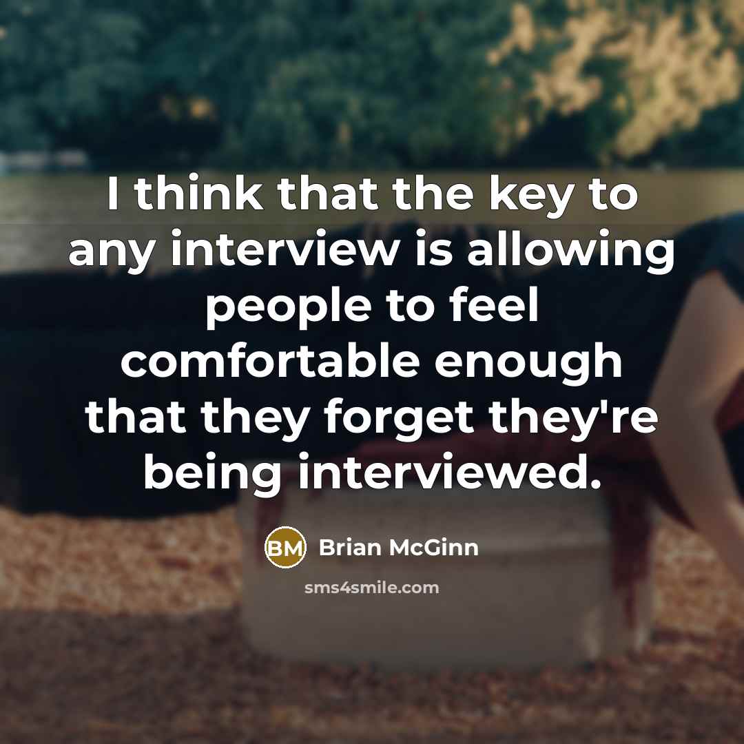 “I think that the key to any interview is allowing people to feel comfortable enough that they forget they're being interviewed.” quote by Brian McGinn