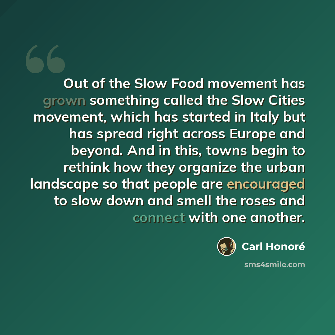 “Out of the Slow Food movement has grown something called the Slow Cities movement, which has started in Italy but has spread right across Europe and beyond. And in this, towns begin to rethink how they organize the urban landscape so that people are encouraged to slow down and smell the roses and…” quote by Carl Honore