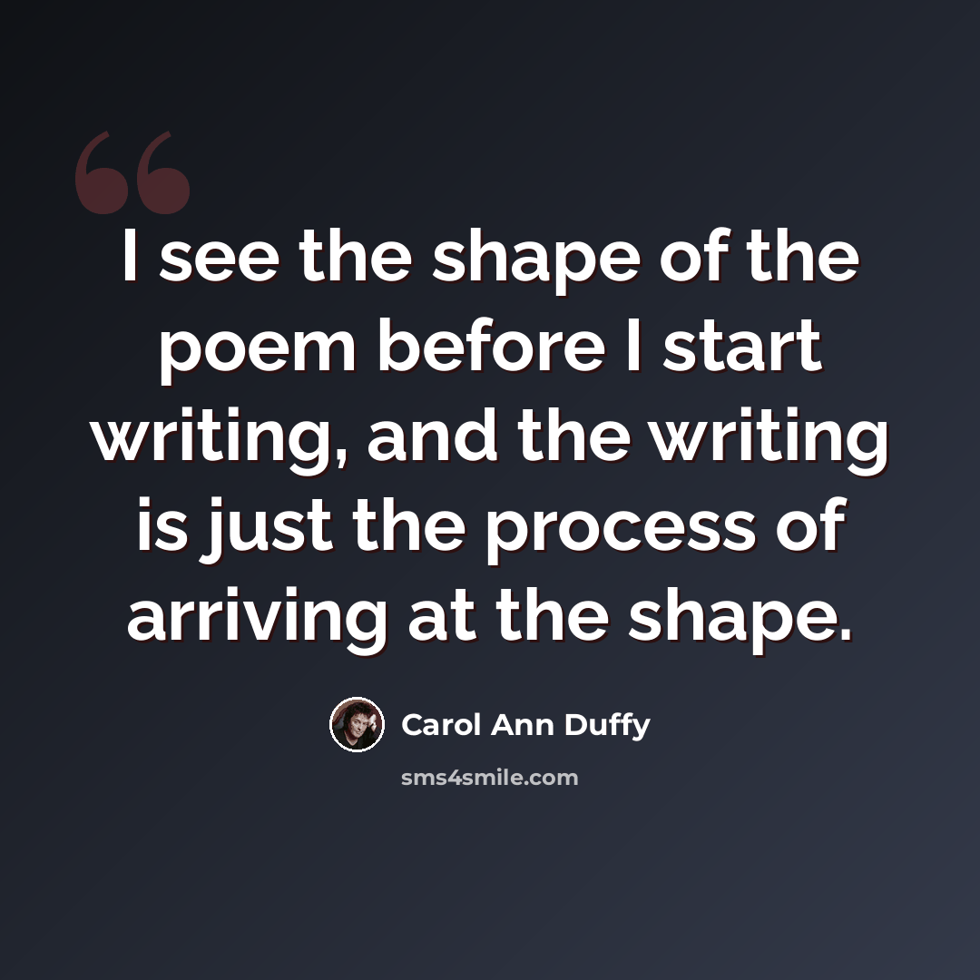 “I see the shape of the poem before I start writing, and the writing is just the process of arriving at the shape.” quote by Carol Ann Duffy
