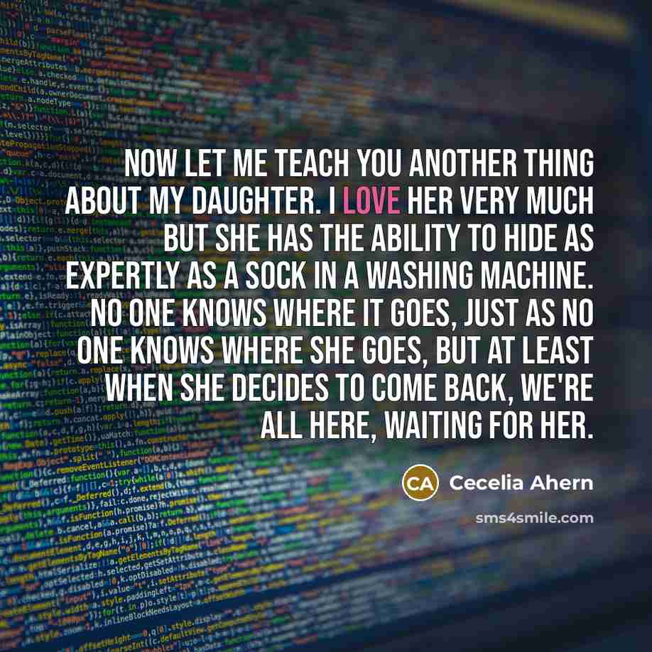 “Now let me teach you another thing about my daughter. I love her very much but she has the ability to hide as expertly as a sock in a washing machine. No one knows where it goes, just as no one knows where she goes, but at least when she decides to come back, we're all here, waiting for her.” quote by Cecelia Ahern