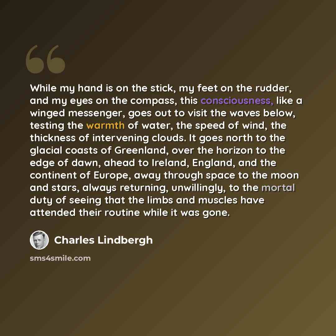 “While my hand is on the stick, my feet on the rudder, and my eyes on the compass, this consciousness, like a winged messenger, goes out to visit the waves below, testing the warmth of water, the speed of wind, the thickness of intervening clouds. It goes north to the glacial coasts of Greenland…” quote by Charles Lindbergh