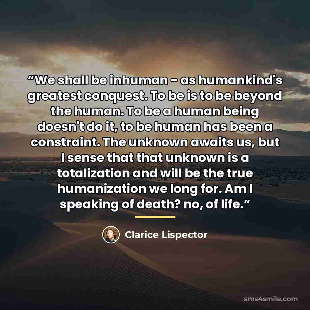 “We shall be inhuman - as humankind's greatest conquest. To be is to be beyond the human. To be a human being doesn't do it, to be human has been a constraint. The unknown awaits us, but I sense that that unknown is a totalization and will be the true humanization we long for. Am I speaking of…” quote by Clarice Lispector