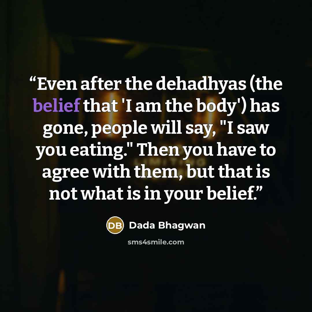 “Even after the dehadhyas (the belief that 'I am the body') has gone, people will say, "I saw you eating." Then you have to agree with them, but that is not what is in your belief.” quote by Dada Bhagwan
