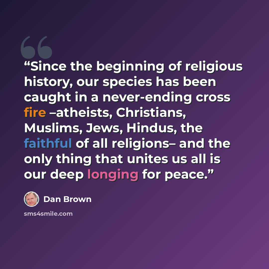 “Since the beginning of religious history, our species has been caught in a never-ending cross fire –atheists, Christians, Muslims, Jews, Hindus, the faithful of all religions– and the only thing that unites us all is our deep longing for peace.” quote by Dan Brown