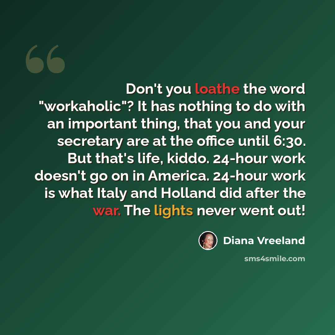 “Don't you loathe the word "workaholic"? It has nothing to do with an important thing, that you and your secretary are at the office until 6:30. But that's life, kiddo. 24-hour work doesn't go on in America. 24-hour work is what Italy and Holland did after the war. The lights never went out!” quote by Diana Vreeland