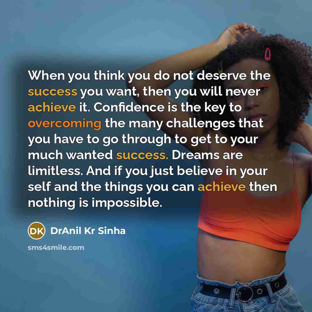 “When you think you do not deserve the success you want, then you will never achieve it. Confidence is the key to overcoming the many challenges that you have to go through to get to your much wanted success. Dreams are limitless. And if you just believe in your self and the things you can achieve…” quote by DrAnil Kr Sinha