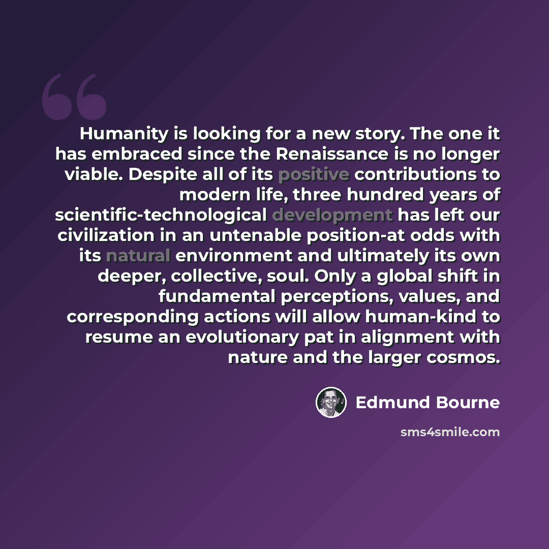 “Humanity is looking for a new story. The one it has embraced since the Renaissance is no longer viable. Despite all of its positive contributions to modern life, three hundred years of scientific-technological development has left our civilization in an untenable position-at odds with its natural…” quote by Edmund Bourne