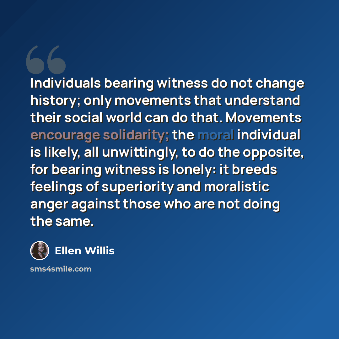 “Individuals bearing witness do not change history; only movements that understand their social world can do that. Movements encourage solidarity; the moral individual is likely, all unwittingly, to do the opposite, for bearing witness is lonely: it breeds feelings of superiority and moralistic…” quote by Ellen Willis
