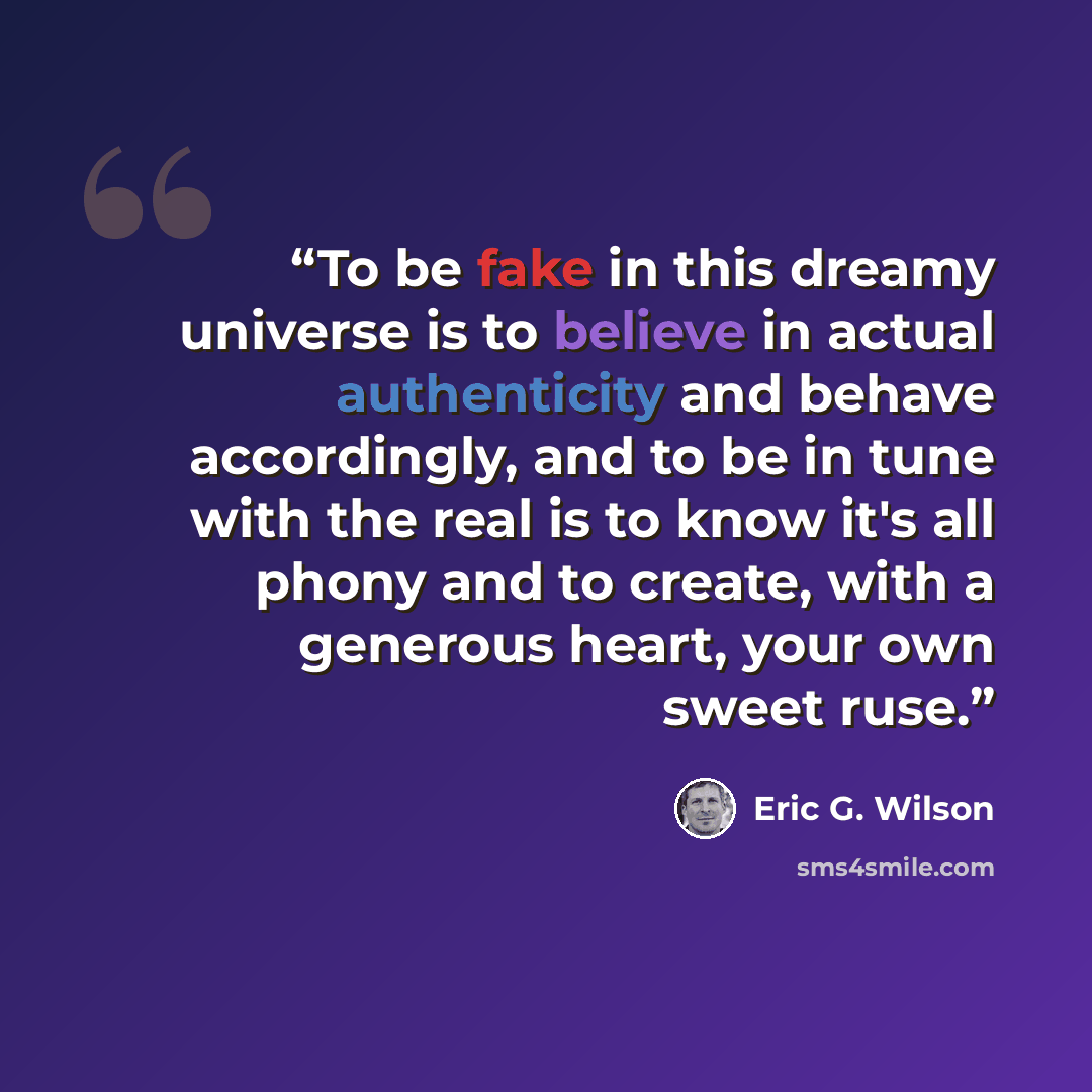 “To be fake in this dreamy universe is to believe in actual authenticity and behave accordingly, and to be in tune with the real is to know it's all phony and to create, with a generous heart, your own sweet ruse.” quote by Eric G. Wilson