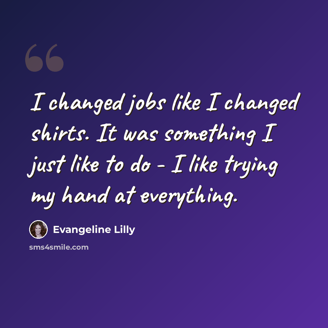 “I changed jobs like I changed shirts. It was something I just like to do - I like trying my hand at everything.” quote by Evangeline Lilly