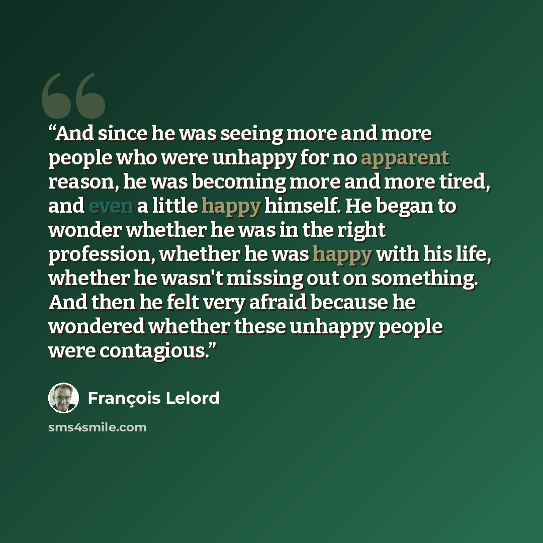 “And since he was seeing more and more people who were unhappy for no apparent reason, he was becoming more and more tired, and even a little happy himself. He began to wonder whether he was in the right profession, whether he was happy with his life, whether he wasn't missing out on something. And…” quote by François Lelord