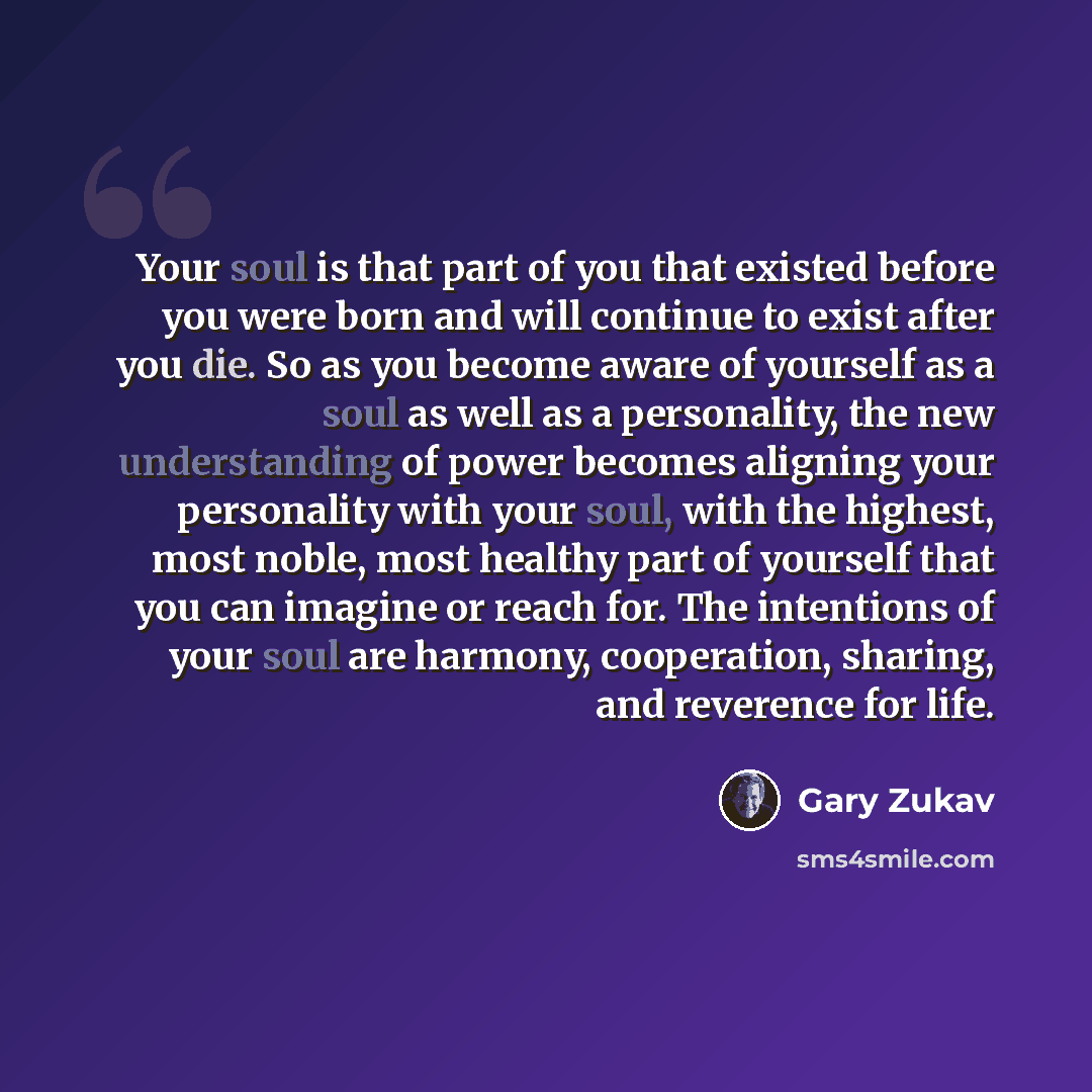 “Your soul is that part of you that existed before you were born and will continue to exist after you die. So as you become aware of yourself as a soul as well as a personality, the new understanding of power becomes aligning your personality with your soul, with the highest, most noble, most…” quote by Gary Zukav